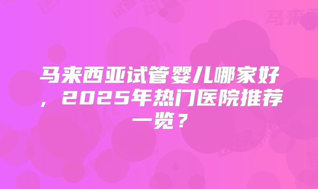 马来西亚试管婴儿哪家好，2025年热门医院推荐一览？