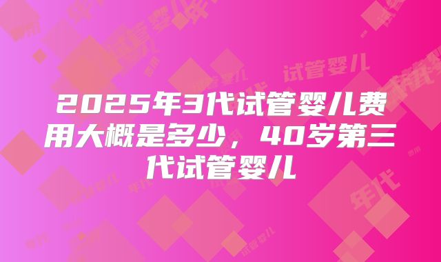 2025年3代试管婴儿费用大概是多少，40岁第三代试管婴儿