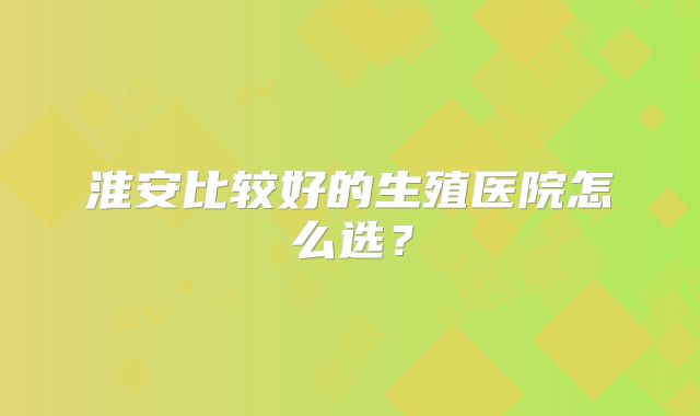 淮安比较好的生殖医院怎么选？