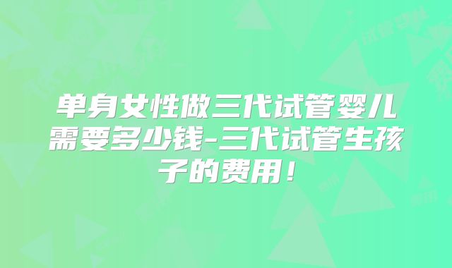 单身女性做三代试管婴儿需要多少钱-三代试管生孩子的费用！