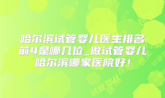 哈尔滨试管婴儿医生排名前4是哪几位_做试管婴儿哈尔滨哪家医院好！