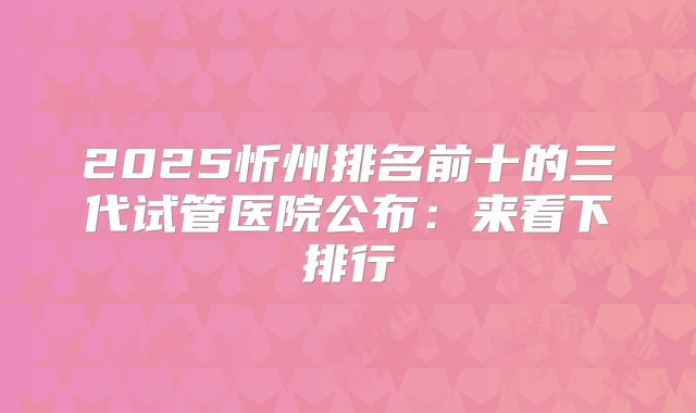 2025忻州排名前十的三代试管医院公布：来看下排行
