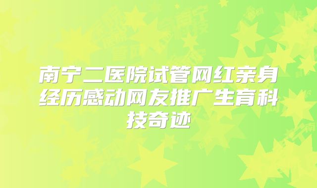 南宁二医院试管网红亲身经历感动网友推广生育科技奇迹