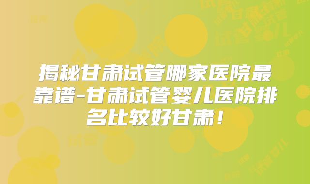 揭秘甘肃试管哪家医院最靠谱-甘肃试管婴儿医院排名比较好甘肃！