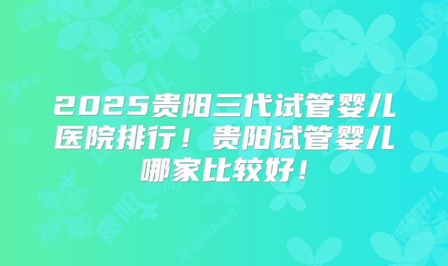 2025贵阳三代试管婴儿医院排行！贵阳试管婴儿哪家比较好！