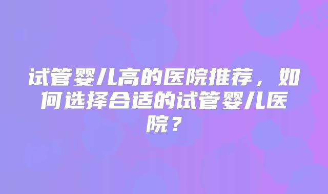 试管婴儿高的医院推荐,如何选择合适的试管婴儿医院?