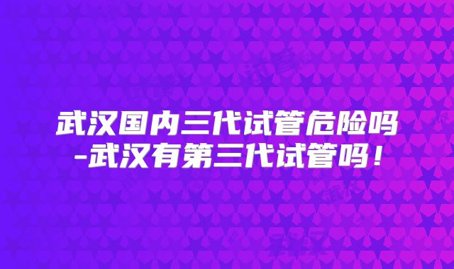 武汉国内三代试管危险吗-武汉有第三代试管吗！