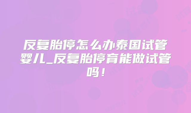 反复胎停怎么办泰国试管婴儿_反复胎停育能做试管吗！