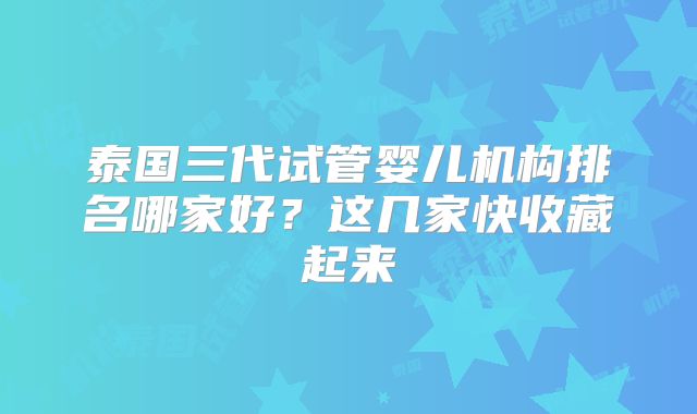 泰国三代试管婴儿机构排名哪家好？这几家快收藏起来