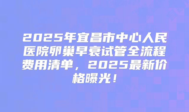2025年宜昌市中心人民医院卵巢早衰试管全流程费用清单,2025最新价格曝光!