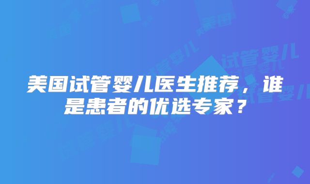 美国试管婴儿医生推荐，谁是患者的优选专家？