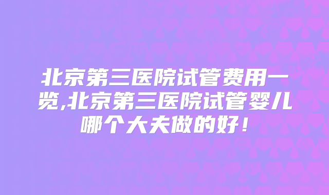 北京第三医院试管费用一览,北京第三医院试管婴儿哪个大夫做的好!