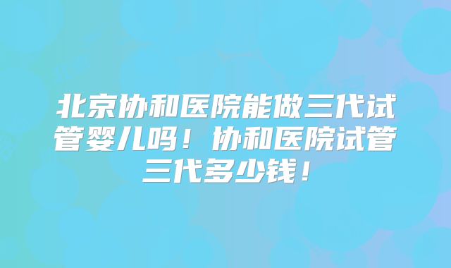 北京协和医院能做三代试管婴儿吗！协和医院试管三代多少钱！