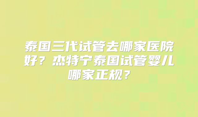 泰国三代试管去哪家医院好？杰特宁泰国试管婴儿哪家正规？