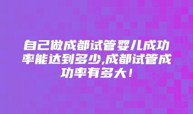 自己做成都试管婴儿成功率能达到多少,成都试管成功率有多大!