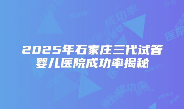 2025年石家庄三代试管婴儿医院成功率揭秘