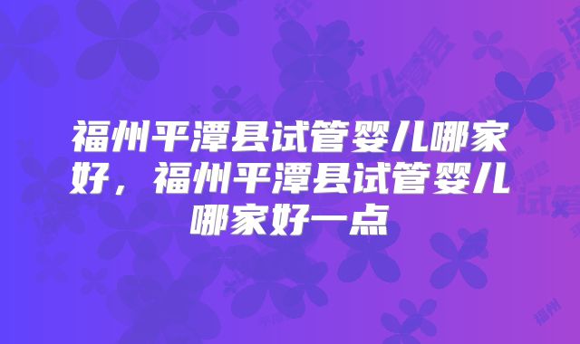 福州平潭县试管婴儿哪家好，福州平潭县试管婴儿哪家好一点