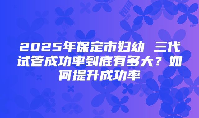 2025年保定市妇幼 三代试管成功率到底有多大?如何提升成功率