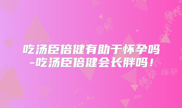 吃汤臣倍健有助于怀孕吗-吃汤臣倍健会长胖吗！