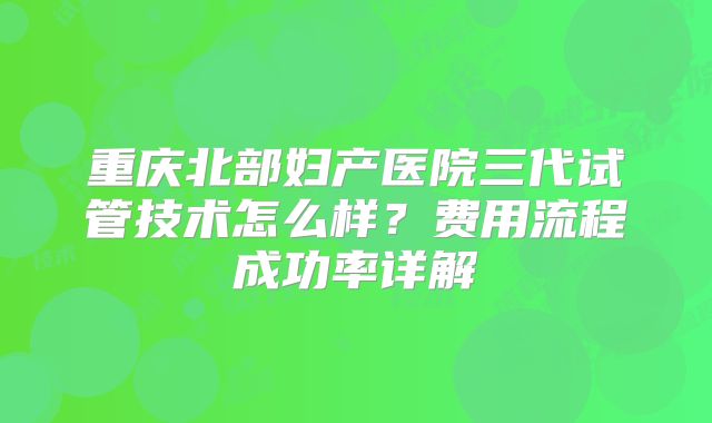 重庆北部妇产医院三代试管技术怎么样？费用流程成功率详解