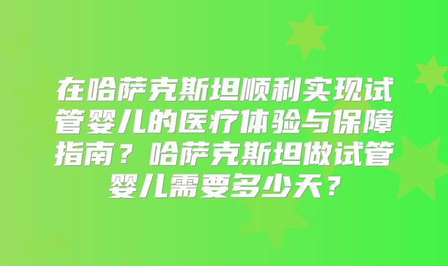 在哈萨克斯坦顺利实现试管婴儿的医疗体验与保障指南？哈萨克斯坦做试管婴儿需要多少天？