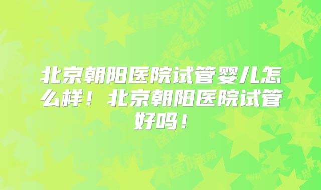 北京朝阳医院试管婴儿怎么样！北京朝阳医院试管好吗！