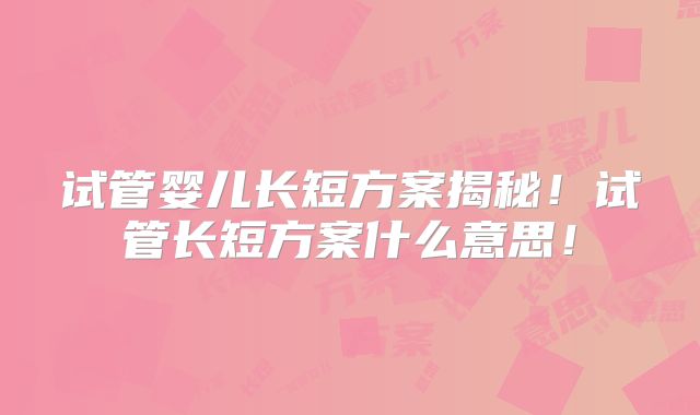 试管婴儿长短方案揭秘！试管长短方案什么意思！