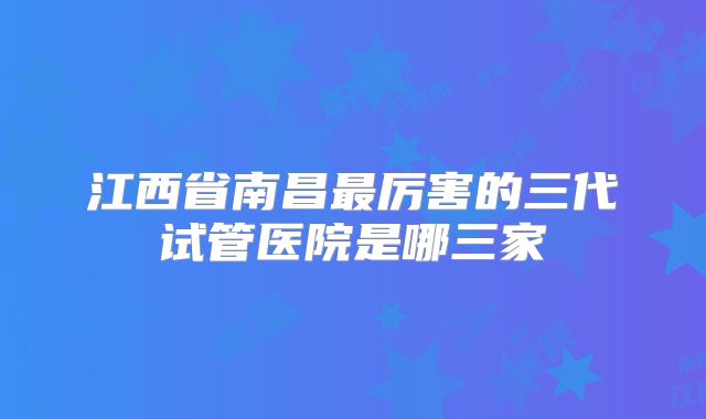 江西省南昌最厉害的三代试管医院是哪三家