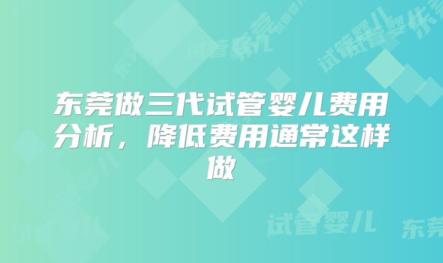 东莞做三代试管婴儿费用分析，降低费用通常这样做