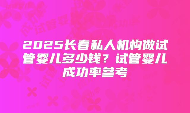 2025长春私人机构做试管婴儿多少钱？试管婴儿成功率参考