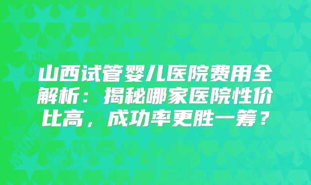 山西试管婴儿医院费用全解析：揭秘哪家医院性价比高，成功率更胜一筹？