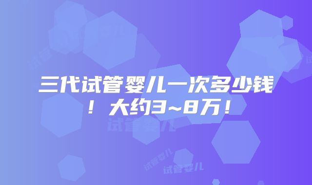 三代试管婴儿一次多少钱!大约3~8万!