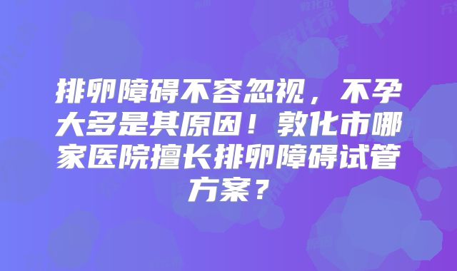 排卵障碍不容忽视，不孕大多是其原因！敦化市哪家医院擅长排卵障碍试管方案？