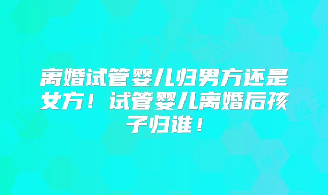 离婚试管婴儿归男方还是女方!试管婴儿离婚后孩子归谁!