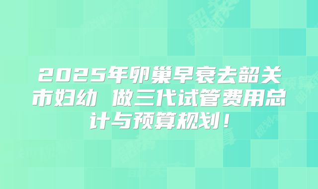 2025年卵巢早衰去韶关市妇幼 做三代试管费用总计与预算规划!