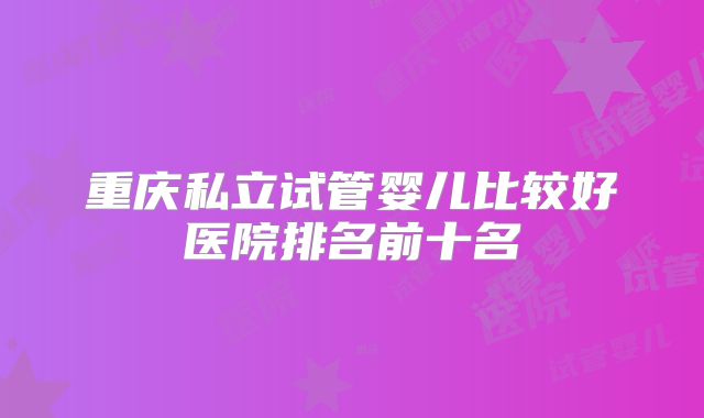 重庆私立试管婴儿比较好医院排名前十名