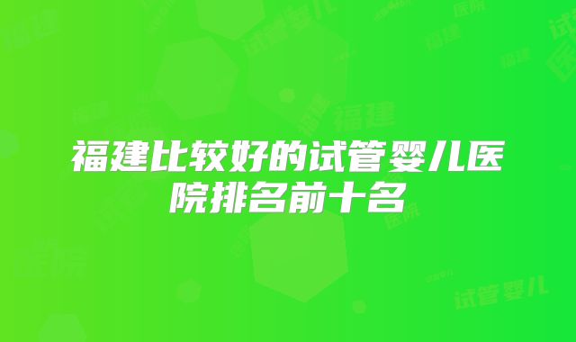 福建比较好的试管婴儿医院排名前十名