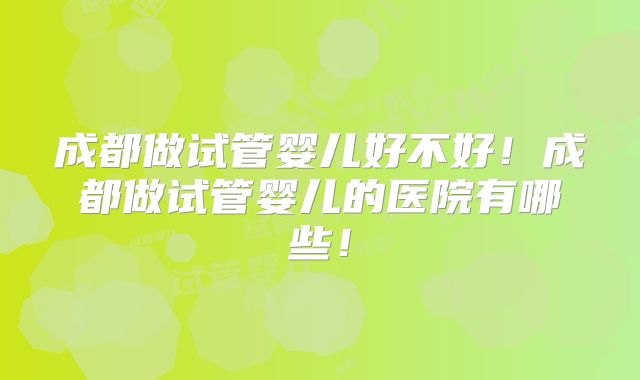 成都做试管婴儿好不好！成都做试管婴儿的医院有哪些！