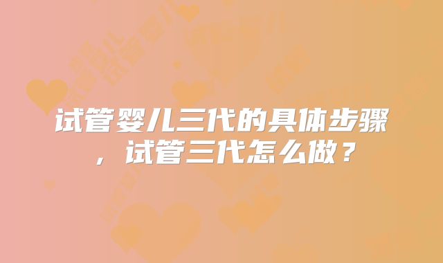 试管婴儿三代的具体步骤，试管三代怎么做？