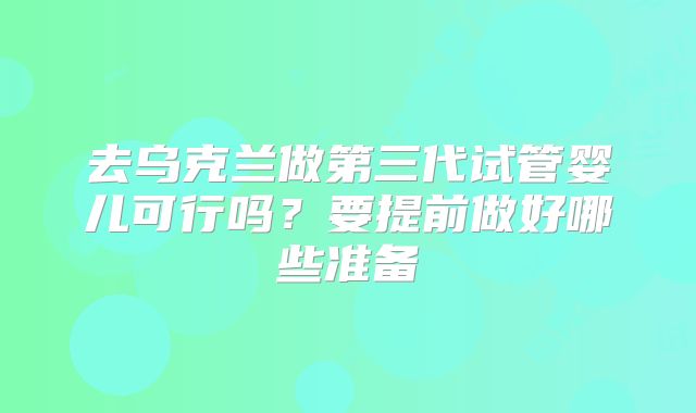 去乌克兰做第三代试管婴儿可行吗？要提前做好哪些准备