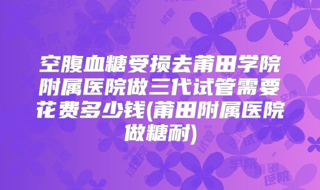 空腹血糖受损去莆田学院附属医院做三代试管需要花费多少钱(莆田附属医院做糖耐)