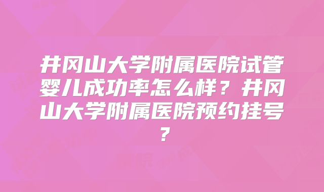 井冈山大学附属医院试管婴儿成功率怎么样?井冈山大学附属医院预约挂号?
