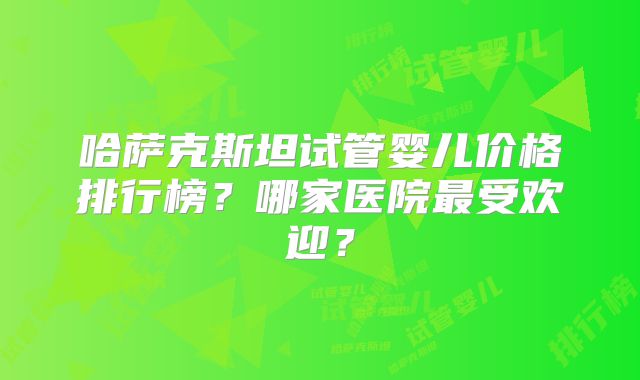 哈萨克斯坦试管婴儿价格排行榜？哪家医院最受欢迎？