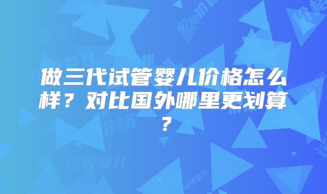 做三代试管婴儿价格怎么样？对比国外哪里更划算？