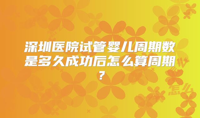 深圳医院试管婴儿周期数是多久成功后怎么算周期？