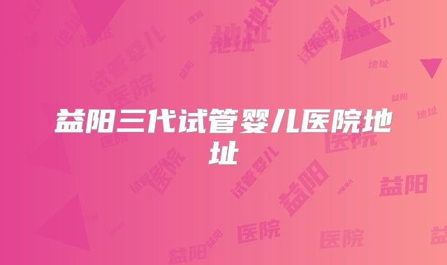 益阳三代试管婴儿医院地址