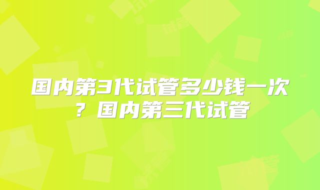 国内第3代试管多少钱一次?国内第三代试管