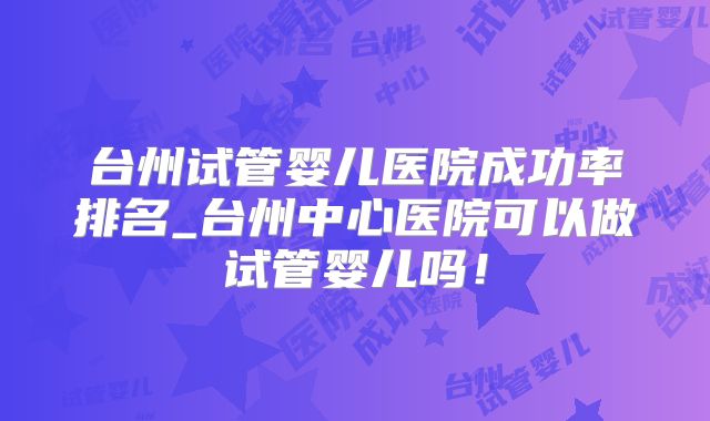 台州试管婴儿医院成功率排名_台州中心医院可以做试管婴儿吗！