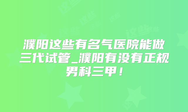 濮阳这些有名气医院能做三代试管_濮阳有没有正规男科三甲！