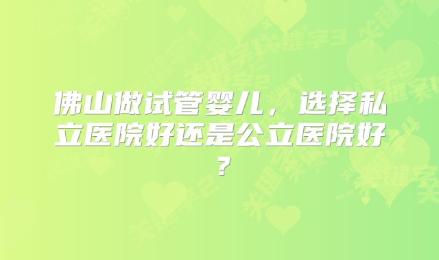 佛山做试管婴儿，选择私立医院好还是公立医院好？